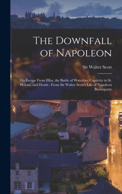 The Downfall of Napoleon - His Escape From Elba, the Battle of Waterloo, Captivity in St. Helena, and Death; From Sir Walter Scott's Life of Napoleon Buonaparte
