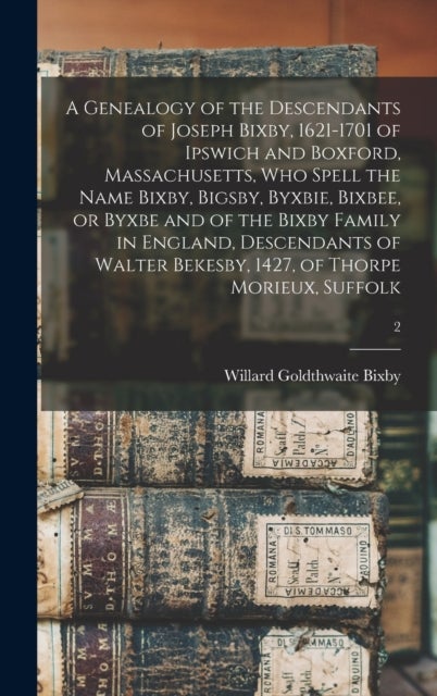 A Genealogy of the Descendants of Joseph Bixby, 1621-1701 of Ipswich and Boxford, Massachusetts, Who Spell the Name Bixby, Bigsby, Byxbie, Bixbee, or Byxbe and of the Bixby Family in England, Descenda