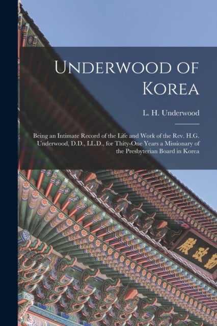 Underwood of Korea [microform] - Being an Intimate Record of the Life and Work of the Rev. H.G. Underwood, D.D., LL.D., for Thity-one Years a Missionary of the Presbyterian Board in Korea