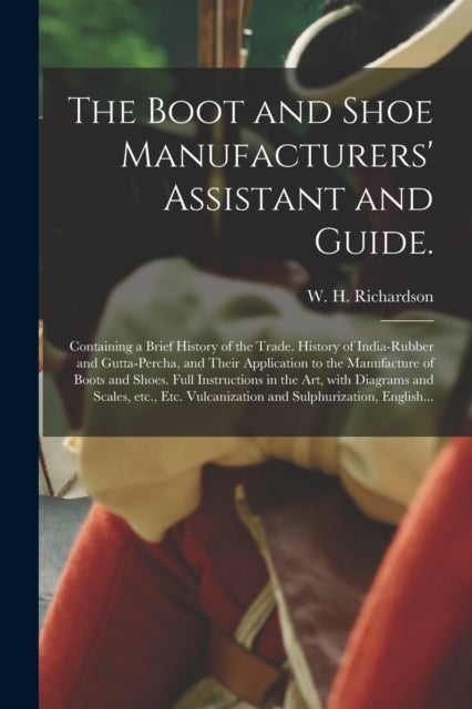 The Boot and Shoe Manufacturers'' Assistant and Guide. - Containing a Brief History of the Trade. History of India-rubber and Gutta-percha, and Their Application to the Manufacture of Boots and Shoes. Full Instructions in the Art, With Diagrams And...