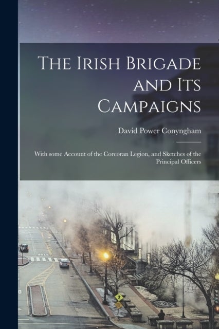 The Irish Brigade and Its Campaigns - With Some Account of the Corcoran Legion, and Sketches of the Principal Officers
