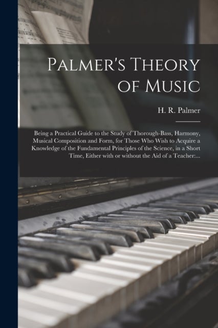 Palmer''s Theory of Music - Being a Practical Guide to the Study of Thorough-bass, Harmony, Musical Composition and Form, for Those Who Wish to Acquire a Knowledge of the Fundamental Principles of the Science, in a Short Time, Either With or Without The...