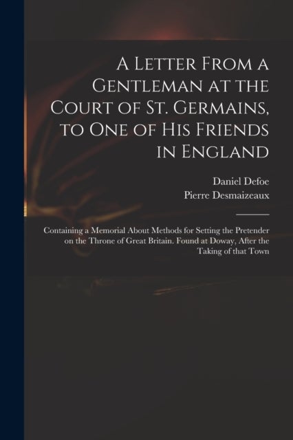 A Letter From a Gentleman at the Court of St. Germains, to One of His Friends in England; Containing a Memorial About Methods for Setting the Pretender on the Throne of Great Britain. Found at Doway, 