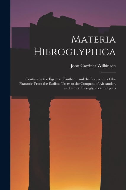 Materia Hieroglyphica - Containing the Egyptian Pantheon and the Succession of the Pharaohs From the Earliest Times to the Conquest of Alexander, and Other Hieroglyphical Subjects