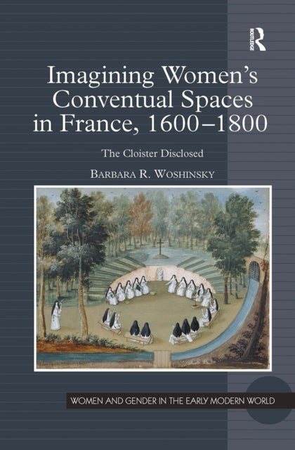 Imagining Women''s Conventual Spaces in France, 1600-1800 - The Cloister Disclosed