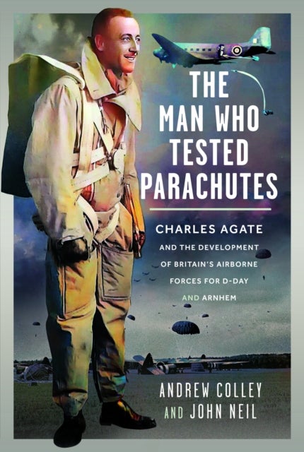 Man Who Tested Parachutes - Charles Agate and the Development of Britain’s Airborne Forces for D-Day and Arnhem