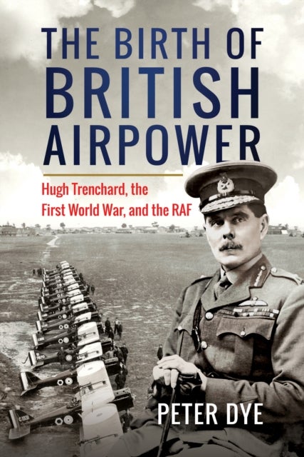 The Birth of British Airpower - Hugh Trenchard, the First World War, and the RAF