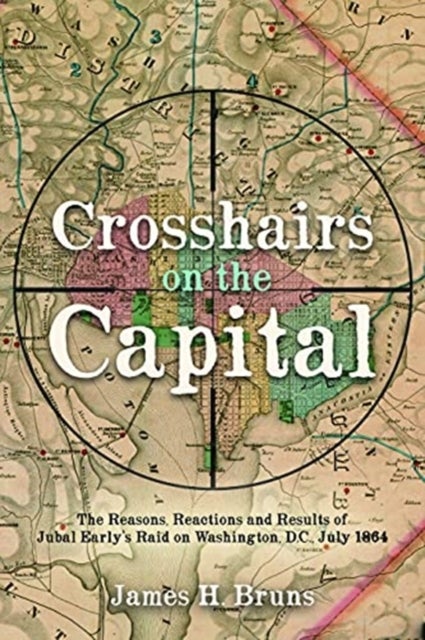 Crosshairs on the Capital - Jubal Early's Raid on Washington, D.C., July 1864: Reasons, Reactions, and Results