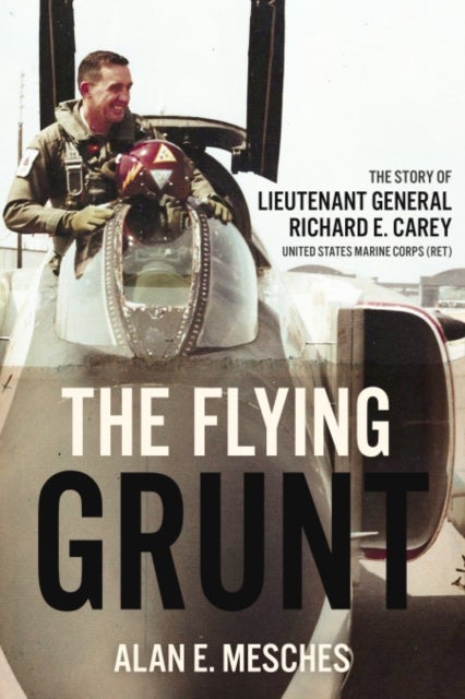 Flying Grunt - The Story of Lieutenant General Richard E. Carey, United States Marine Corps (Ret)