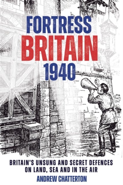 Fortress Britain 1940 - Britain's Unsung and Secret Defences on Land, Sea and in the Air