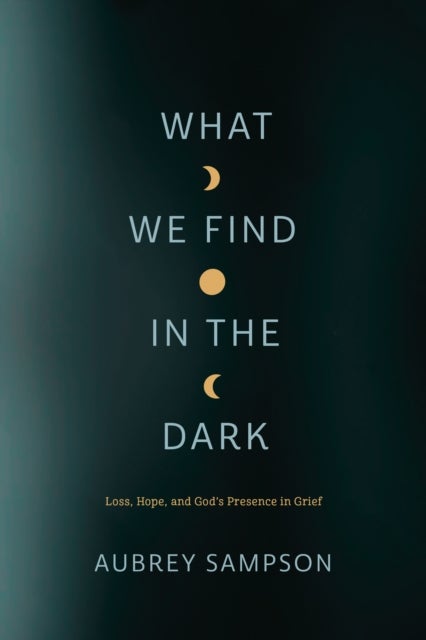 What We Find in the Dark - Loss, Hope, and God's Presence in Grief