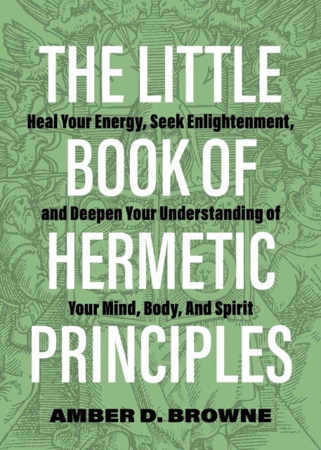 The Little Book of Hermetic Principles - Heal Your Energy, Seek Enlightenment, and Deepen Your Understanding of Your Mind, Body, and Spirit