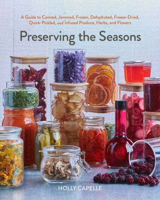 Preserving the Seasons - A Guide to Canned, Jammed, Frozen, Dehydrated, Freeze-Dried, Quick-Pickled, and Infused Produce, Herbs, and Flowers (A Cookbook)