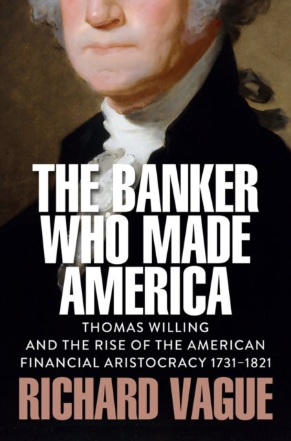 The Banker Who Made America: Thomas Willing and th e Rise of the American Financial Aristocracy, 1731 –1821 - Thomas Willing and the Rise of the American Financial Aristocracy, 1731-1821