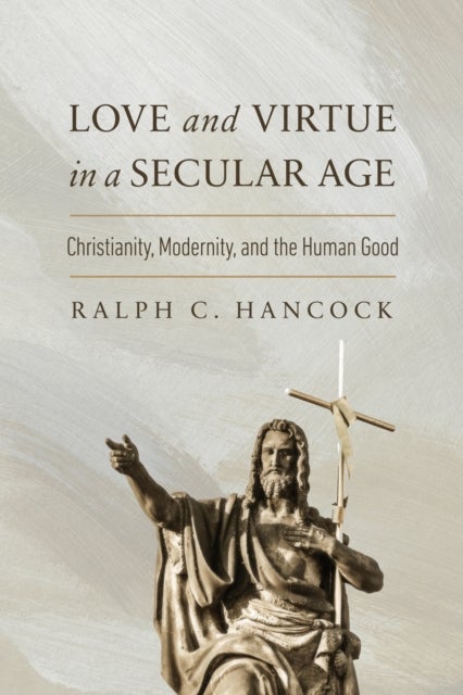 Love and Virtue in a Secular Age - Christianity, Modernity, and the Human Good