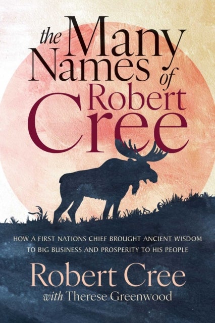 The Many Names of Robert Cree - How a First Nation Chief Brought Ancient Wisdom to Big Business and Prosperity to His People