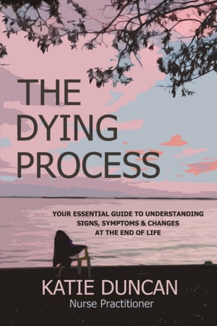 The Dying Process - Your Essential Guide To Understanding Signs, Symptoms & Changes At The End Of Life