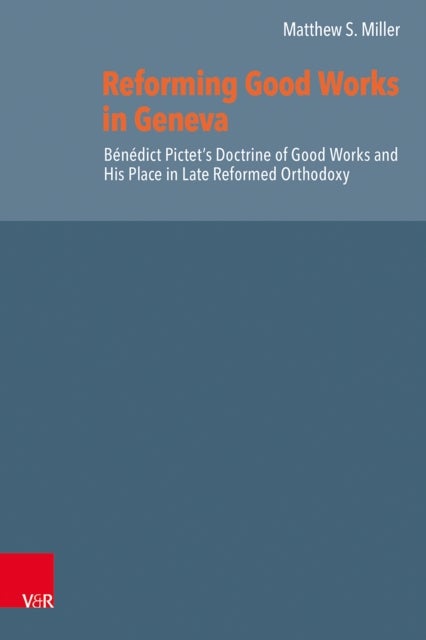 Reforming Good Works in Geneva - Benedict Pictet’s Doctrine of Good Works and His Place in Late Reformed Orthodoxy