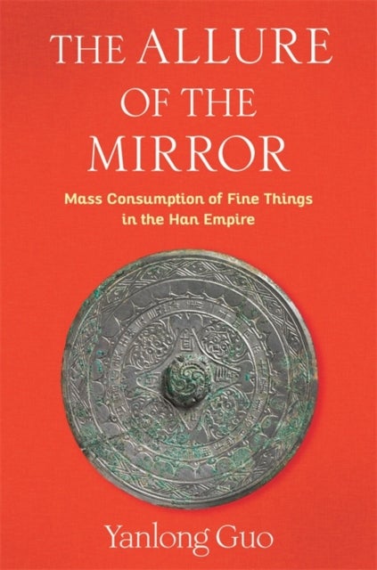 The Allure of the Mirror – Mass Consumption of Fine Things in the Han Empire - Mass Consumption of Fine Things in the Han Empire