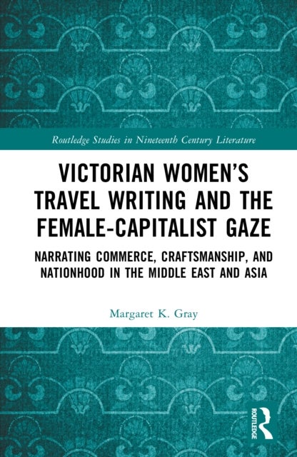 Victorian Women''s Travel Writing and the Female-Capitalist Gaze - Narrating Commerce, Craftsmanship, and Nationhood in the Middle East and Asia
