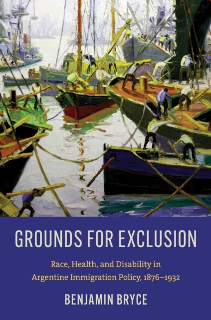 Grounds for Exclusion - Race, Health, and Disability in Argentine Immigration Policy, 1876–1932
