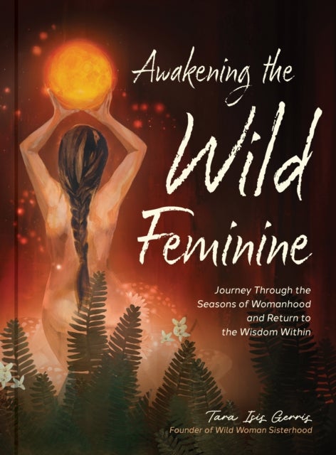 Awakening the Wild Feminine - Journey Through the Seasons of Womanhood and Return to the Wisdom Within