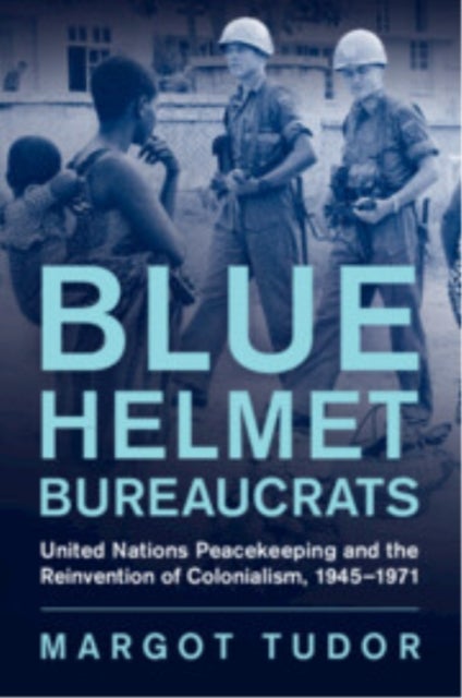 Blue Helmet Bureaucrats - United Nations Peacekeeping and the Reinvention of Colonialism, 1945–1971