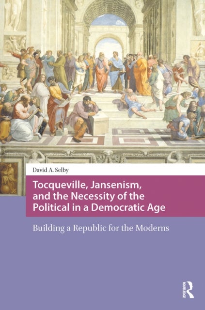 Tocqueville, Jansenism, and the Necessity of the Political in a Democratic Age - Building a Republic for the Moderns