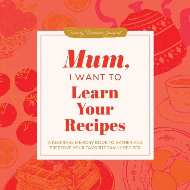 Mum, I Want to Learn Your Recipes - A Keepsake Memory Book to Gather and Preserve Your Favourite Family Recipes