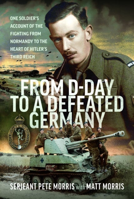 From D-Day to a Defeated Germany - One Soldier’s Account of the Fighting from Normandy to the Heart of Hitler’s Third Reich