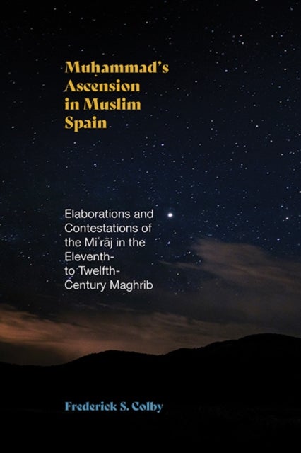 Muhammad''s Ascension in Muslim Spain - Elaborations and Contestations of the Mi?raj in the Eleventh- to Twelfth-Century Maghrib