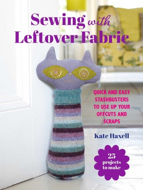 Sewing with Leftover Fabric - 25 Projects to Make: Quick and Easy Stashbusters to Use Up Your Offcuts and Scraps