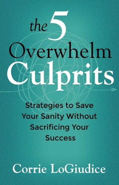 The 5 Overwhelm Culprits - Strategies to Save Your Sanity Without Sacrificing Your Success