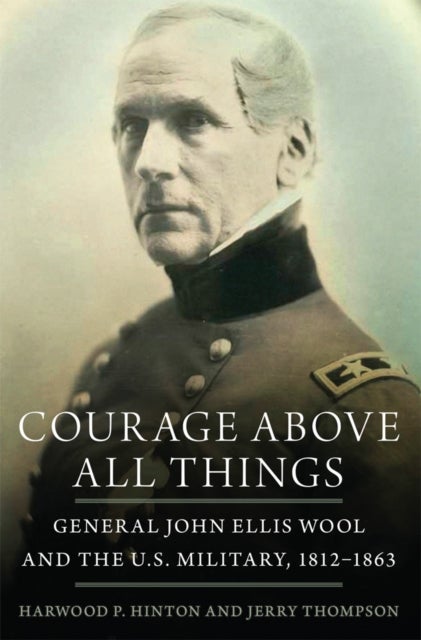 Courage Above All Things - General John Ellis Wool and the U.S. Military, 1812–1863