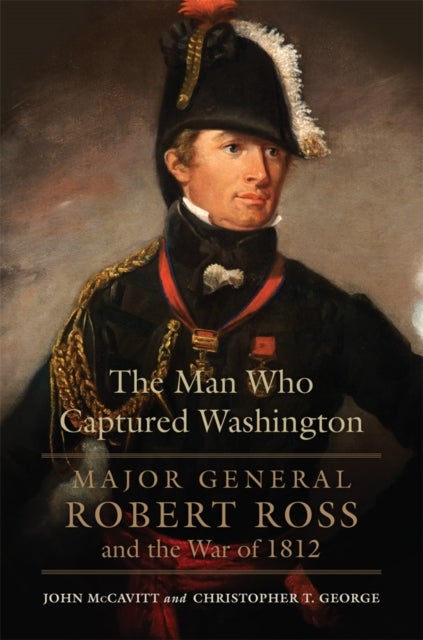 The Man Who Captured Washington Volume 53 - Major General Robert Ross and the War of 1812