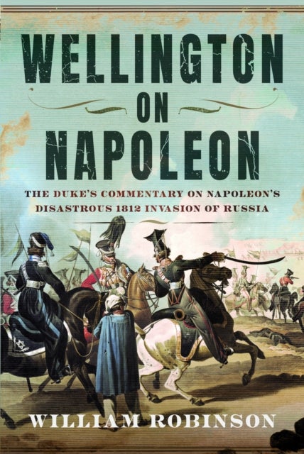 Wellington on Napoleon - The Duke’s Commentary on Napoleon’s Disastrous 1812 Invasion of Russia