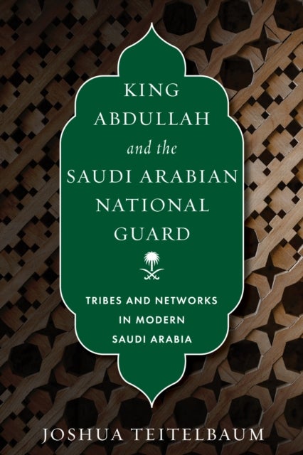 King Abdullah and the Saudi Arabian National Guard - Tribes and Networks in Modern Saudi Arabia