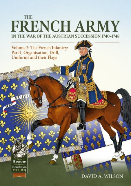 The French Army in the War of the Austrian Succession 1740-1748 Volume 2 - The French Infantry: Part I, Organisation, Drill, Uniforms and their Flags