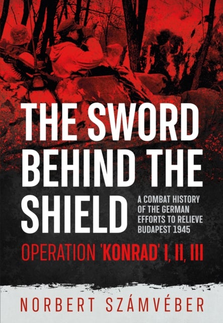 The Sword Behind The Shield - A Combat History of the German Efforts to Relieve Budapest 1945 – Operation 'Konrad' I, II, III