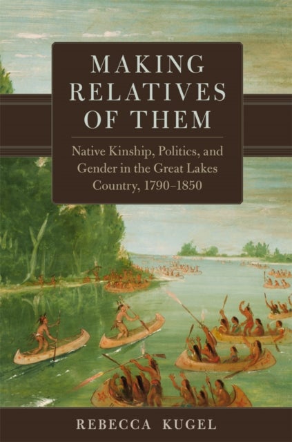Making Relatives of Them Volume 21 - Native Kinship, Politics, and Gender in the Great Lakes Country, 1790–1850