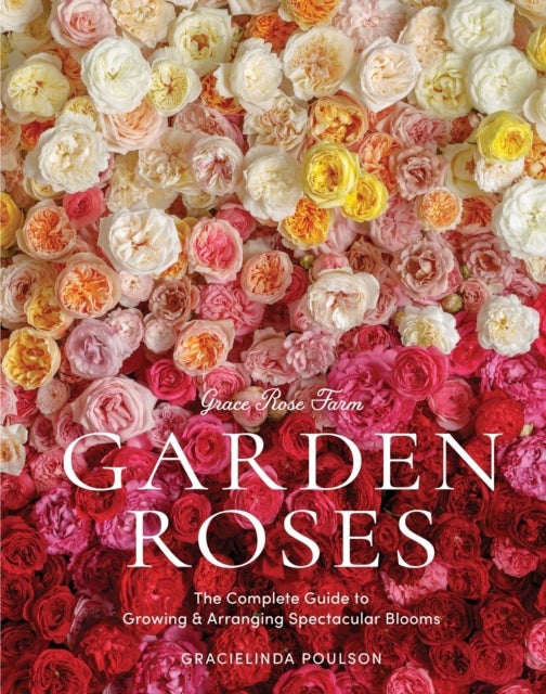 Grace Rose Farm: Garden Roses - The Complete Guide to Growing & Arranging Spectacular Blooms
