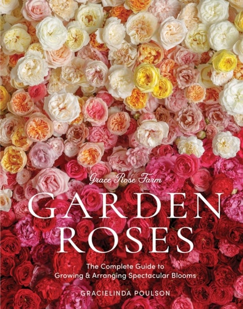 Grace Rose Farm: Garden Roses - The Complete Guide to Growing & Arranging Spectacular Blooms