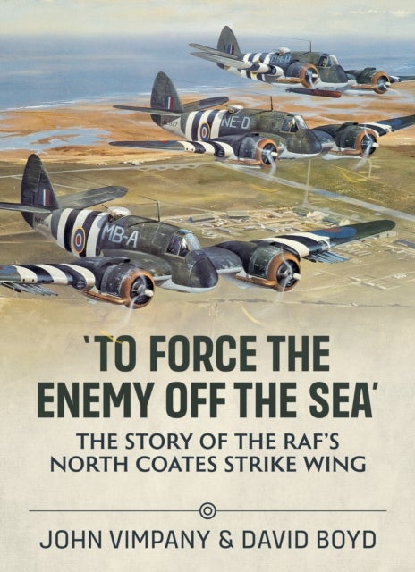 To Force the Enemy off the Sea - The Story of the RAF's North Coates Strike Wing