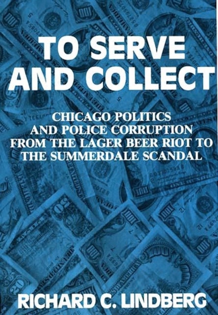 To Serve and Collect - Chicago Politics and Police Corruption from the Lager Beer Riot to the Summerdale Scandal