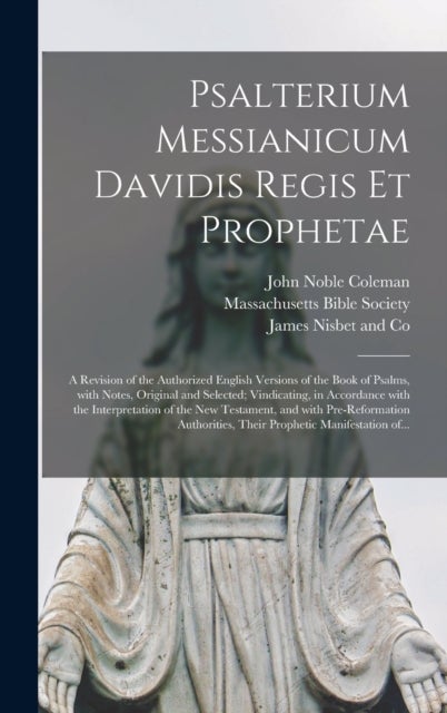 Psalterium Messianicum Davidis Regis Et Prophetae - a Revision of the Authorized English Versions of the Book of Psalms, With Notes, Original and Selected; Vindicating, in Accordance With the Interpretation of the New Testament, and With...