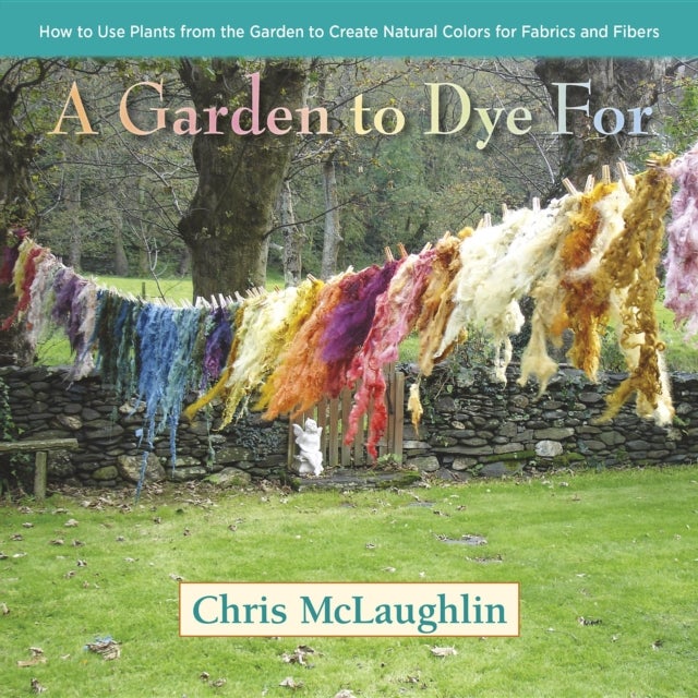 A Garden to Dye For - How to Use Plants from the Garden to Create Natural Colors for Fabrics & Fibers