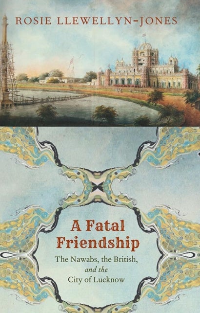A Fatal Friendship - The Nawabs, the British, and the City of Lucknow