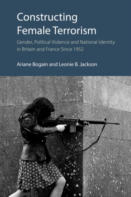 Constructing Female Terrorism - Gender, Political Violence and National Identity in Britain and France Since 1952