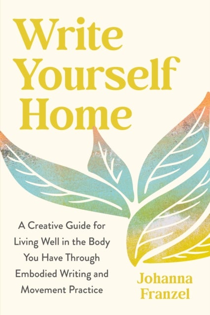 Write Yourself Home - A Creative Guide for Living Well in the Body You Have Through Embodied Writing and Movement Practice