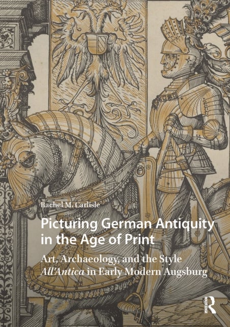 Picturing German Antiquity in the Age of Print - Art, Archaeology, and the Style All’Antica in Early Modern Augsburg